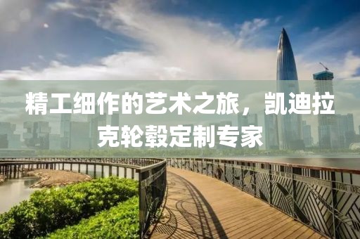 精工細作的藝術之旅,凱迪拉克輪轂定制專家