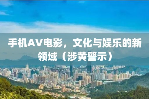 手機(jī)AV電影，文化與娛樂的新領(lǐng)域（涉黃警示）