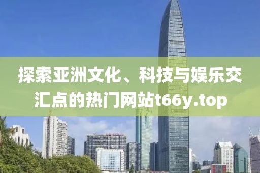 探索亞洲文化、科技與娛樂交匯點的熱門網(wǎng)站t66y.top