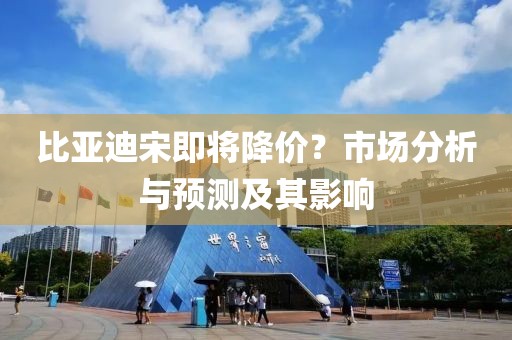 比亞迪宋即將降價？市場分析與預測及其影響