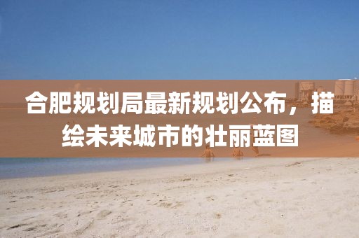 合肥規(guī)劃局最新規(guī)劃公布，描繪未來城市的壯麗藍(lán)圖