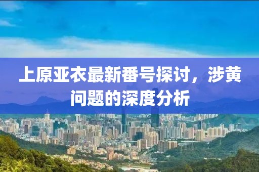上原亞衣最新番號探討，涉黃問題的深度分析