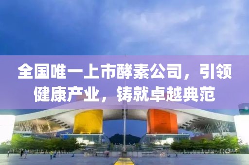 全國唯一上市酵素公司，引領(lǐng)健康產(chǎn)業(yè)，鑄就卓越典范