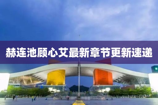 赫連池顧心艾最新章節更新速遞