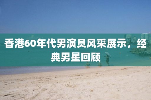 香港60年代男演員風采展示，經典男星回顧