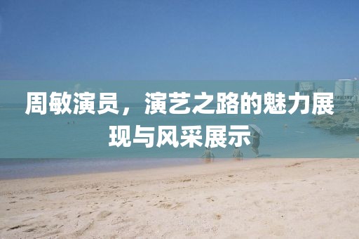 周敏演員，演藝之路的魅力展現與風采展示