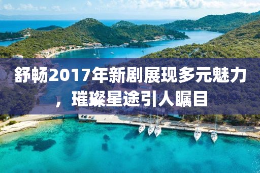 舒暢2017年新劇展現(xiàn)多元魅力，璀璨星途引人矚目