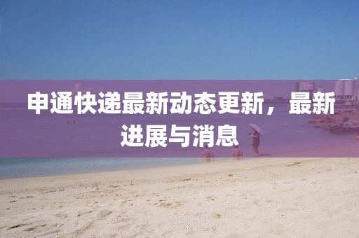 申通快遞最新動態(tài)更新,最新進展與消息