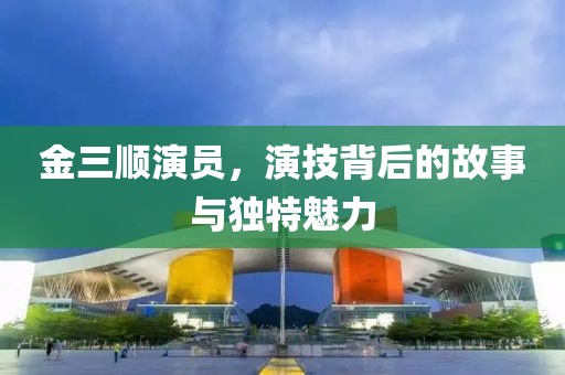 金三順演員，演技背后的故事與獨(dú)特魅力