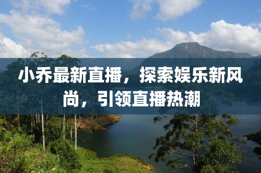 小喬最新直播，探索娛樂新風(fēng)尚，引領(lǐng)直播熱潮