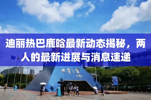 迪麗熱巴鹿晗最新動態揭秘，兩人的最新進展與消息速遞