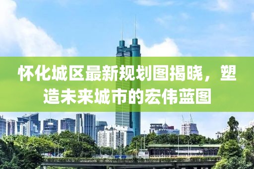懷化城區最新規劃圖揭曉，塑造未來城市的宏偉藍圖