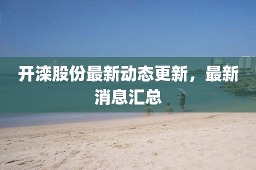 開灤股份最新動態更新，最新消息匯總
