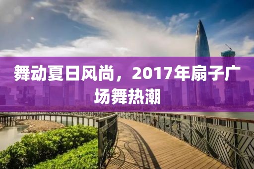 舞動夏日風尚,2017年扇子廣場舞熱潮