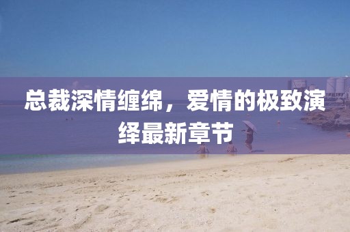 總裁深情纏綿，愛情的極致演繹最新章節