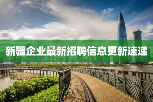 新疆企業(yè)最新招聘信息更新速遞