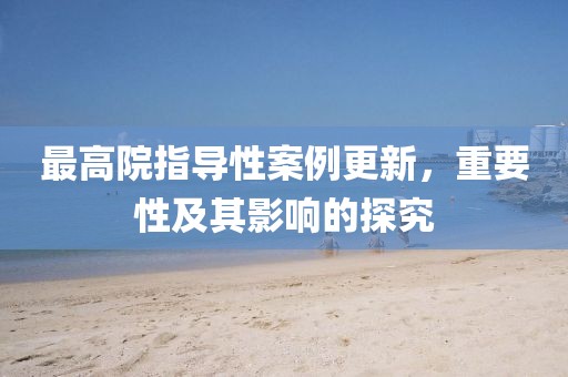 最高院指導性案例更新,重要性及其影響的探究