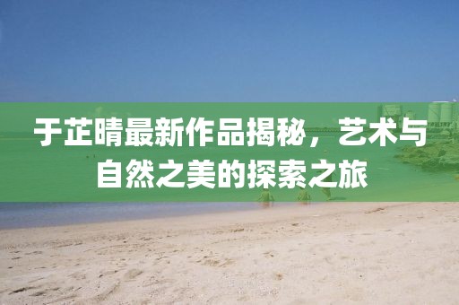 于芷晴最新作品揭秘，藝術(shù)與自然之美的探索之旅