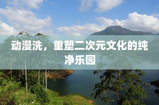 動漫洗，重塑二次元文化的純凈樂園