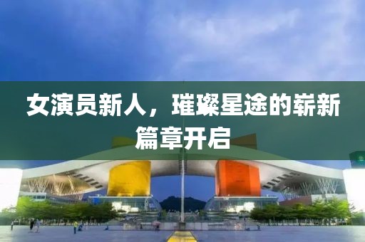 女演員新人，璀璨星途的嶄新篇章開啟