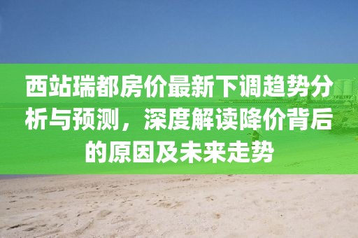 西站瑞都房價最新下調趨勢分析與預測，深度解讀降價背后的原因及未來走勢