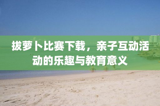 拔蘿卜比賽下載，親子互動(dòng)活動(dòng)的樂趣與教育意義