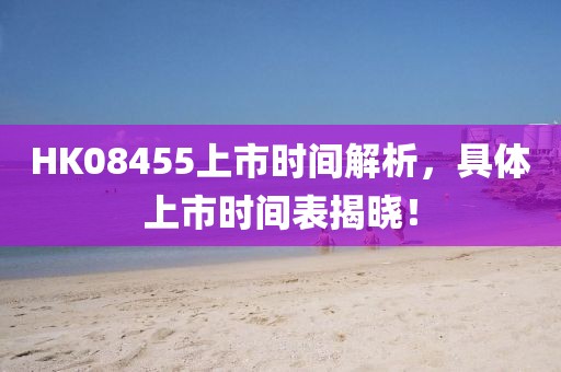 HK08455上市時間解析，具體上市時間表揭曉！