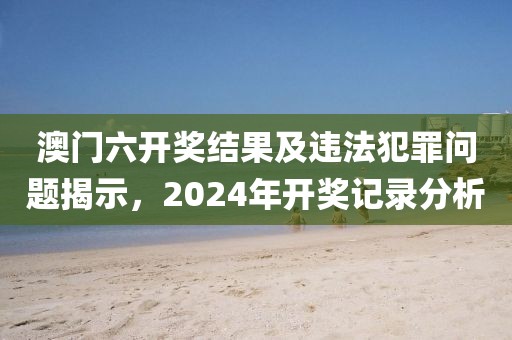 澳門六開獎(jiǎng)結(jié)果及違法犯罪問題揭示,2024年開獎(jiǎng)記錄分析