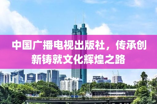 中國廣播電視出版社，傳承創新鑄就文化輝煌之路