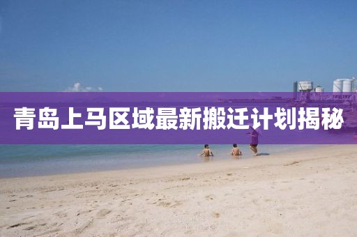 青島上馬區(qū)域最新搬遷計(jì)劃揭秘