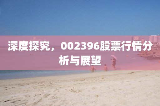 深度探究，002396股票行情分析與展望