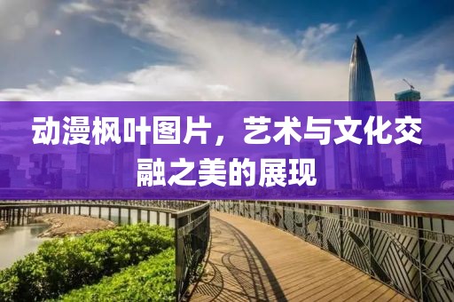 動(dòng)漫楓葉圖片,藝術(shù)與文化交融之美的展現(xiàn)