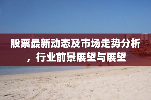 股票最新動態及市場走勢分析，行業前景展望與展望