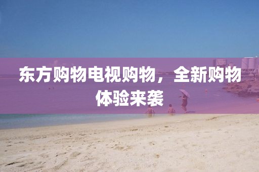 東方購(gòu)物電視購(gòu)物，全新購(gòu)物體驗(yàn)來(lái)襲