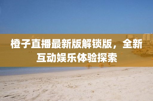 橙子直播最新版解鎖版，全新互動娛樂體驗探索