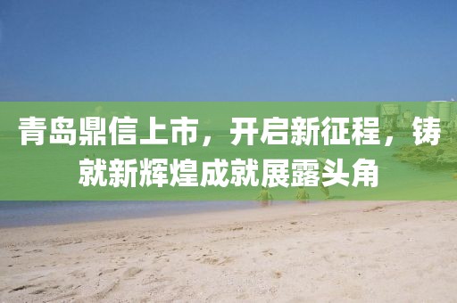 青島鼎信上市，開啟新征程，鑄就新輝煌成就展露頭角