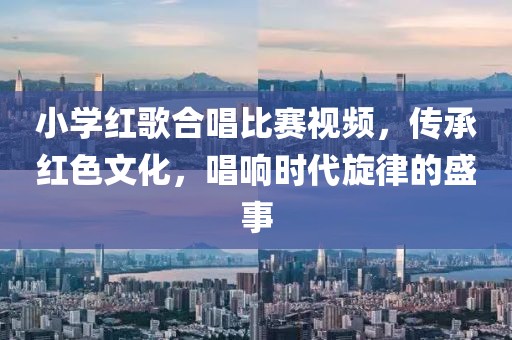 小學紅歌合唱比賽視頻，傳承紅色文化，唱響時代旋律的盛事