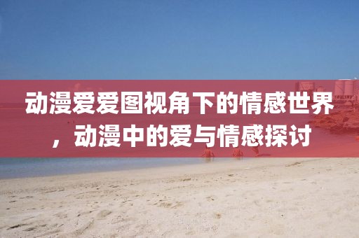 動漫愛愛圖視角下的情感世界，動漫中的愛與情感探討