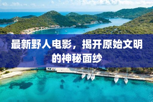 最新野人電影，揭開原始文明的神秘面紗