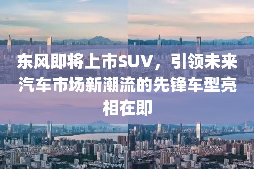 東風即將上市SUV，引領未來汽車市場新潮流的先鋒車型亮相在即