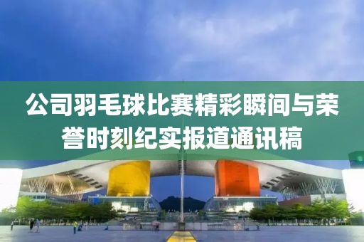 公司羽毛球比賽精彩瞬間與榮譽時刻紀實報道通訊稿