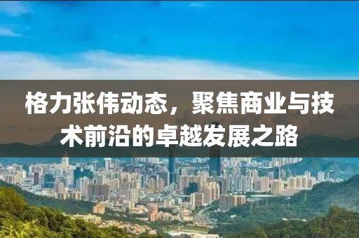 格力張偉動態(tài),聚焦商業(yè)與技術(shù)前沿的卓越發(fā)展之路