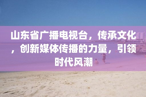 山東省廣播電視臺(tái)，傳承文化，創(chuàng)新媒體傳播的力量，引領(lǐng)時(shí)代風(fēng)潮