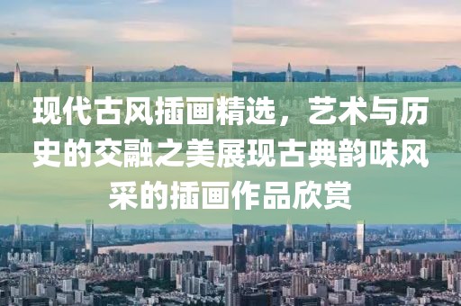 現(xiàn)代古風插畫精選，藝術與歷史的交融之美展現(xiàn)古典韻味風采的插畫作品欣賞