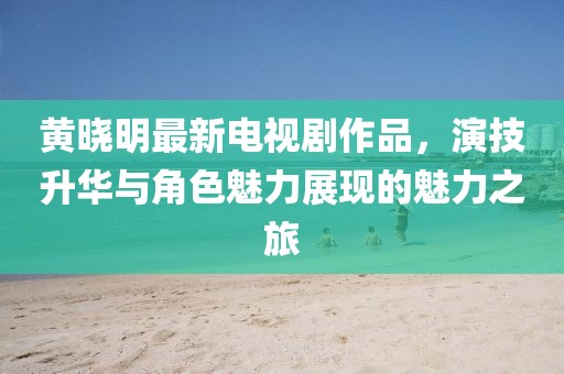 黃曉明最新電視劇作品，演技升華與角色魅力展現的魅力之旅