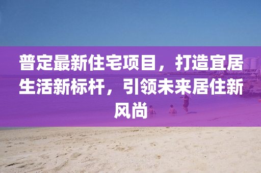 普定最新住宅項目，打造宜居生活新標桿，引領未來居住新風尚
