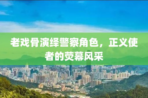 老戲骨演繹警察角色，正義使者的熒幕風(fēng)采