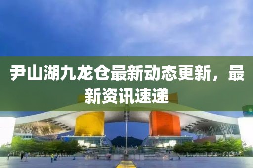 尹山湖九龍倉最新動態(tài)更新，最新資訊速遞