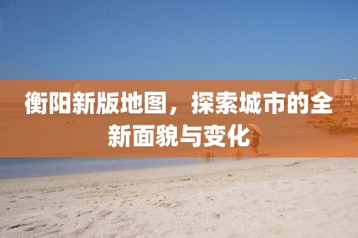 衡陽新版地圖,探索城市的全新面貌與變化