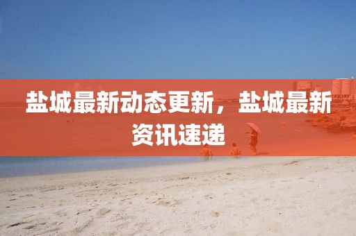 鹽城最新動態更新,鹽城最新資訊速遞